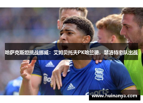 哈萨克斯坦挑战挪威：艾姆贝托夫PK哈兰德，瑟洛特率队出战